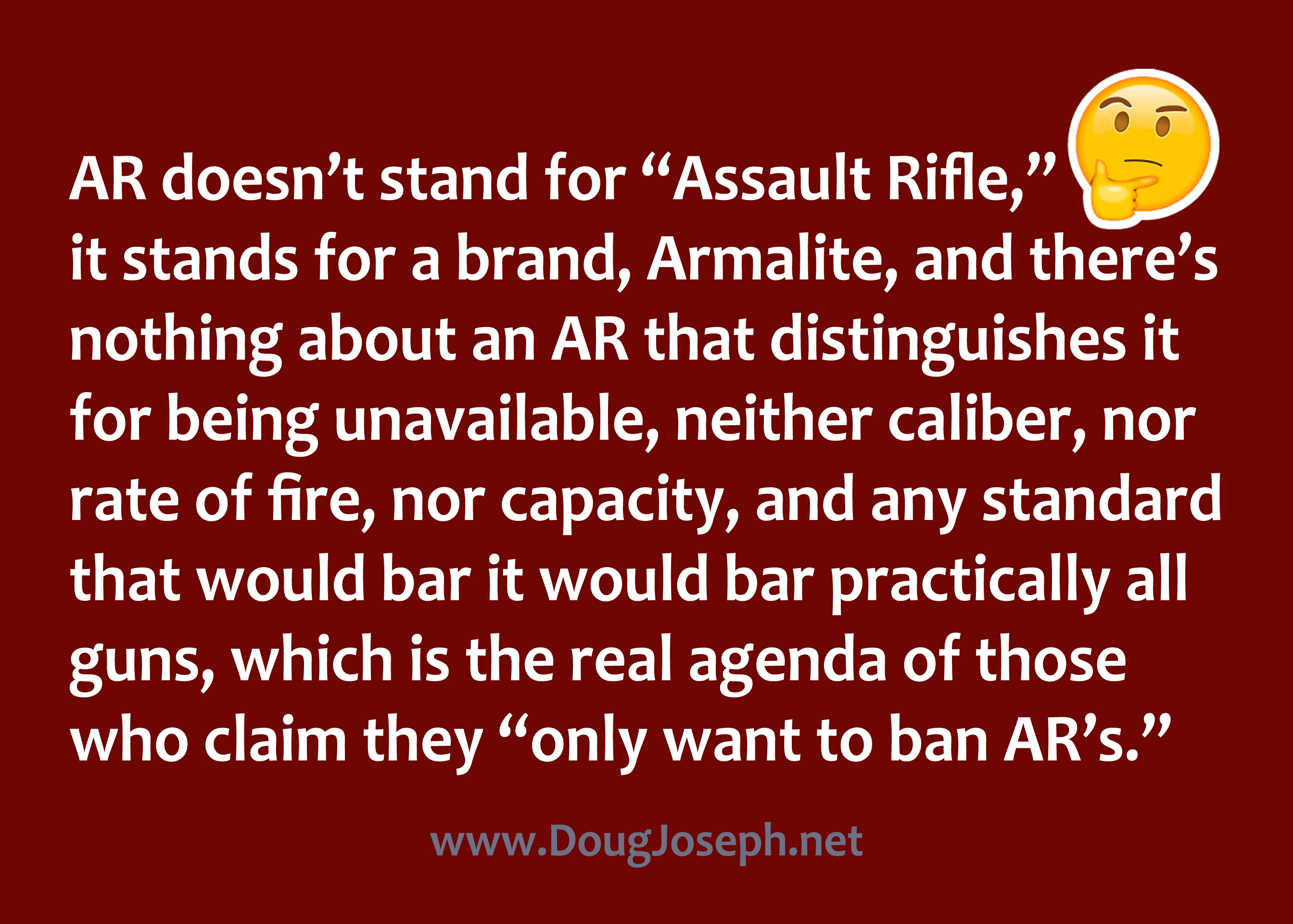 AR doesn’t stand for “Assault Rifle,” it stands for a brand, Armalite, and there’s nothing about an AR that distinguishes it for being unavailable, neither caliber, nor rate of fire, nor capacity, and any standard that would bar it would bar practically all guns, which is the real agenda of those who claim they “only want to ban AR’s.”